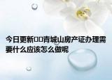今日更新﻿﻿青城山房产证办理需要什么应该怎么做呢