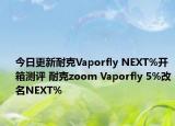 今日更新耐克Vaporfly NEXT%开箱测评 耐克zoom Vaporfly 5%改名NEXT%