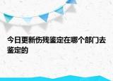 今日更新伤残鉴定在哪个部门去鉴定的