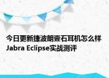 今日更新捷波朗壹石耳机怎么样 Jabra Eclipse实战测评