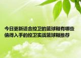 今日更新适合控卫的篮球鞋有哪些 值得入手的控卫实战篮球鞋推荐