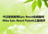 今日更新耐克Epic React会磨脚吗 Nike Epic React Flyknit上脚测评