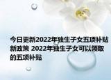 今日更新2022年独生子女五项补贴新政策 2022年独生子女可以领取的五项补贴