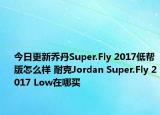 今日更新乔丹Super.Fly 2017低帮版怎么样 耐克Jordan Super.Fly 2017 Low在哪买