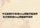今日更新KD支线trey球鞋开箱测评 杜兰特支线trey球鞋细节赏析