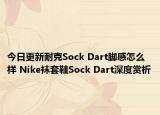 今日更新耐克Sock Dart脚感怎么样 Nike袜套鞋Sock Dart深度赏析