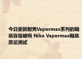 今日更新耐克Vapormax系列的鞋底容易破吗 Nike Vapormax鞋底质量测试