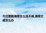 今日更新海带怎么洗不咸,海带太咸怎么办