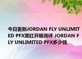 今日更新JORDAN FLY UNLIMITED PFX黑红开箱测评 JORDAN FLY UNLIMITED PFX多少钱