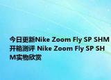 今日更新Nike Zoom Fly SP SHM开箱测评 Nike Zoom Fly SP SHM实物欣赏
