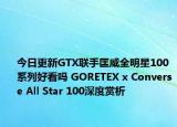 今日更新GTX联手匡威全明星100系列好看吗 GORETEX x Converse All Star 100深度赏析