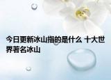 今日更新冰山指的是什么 十大世界著名冰山