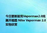 今日更新耐克Vapormax2.0纯黑开箱图 Nike Vapormax 2.0实物欣赏