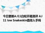 今日更新AJ11白蛇开箱测评 AJ11 low Snakeskin值得入手吗