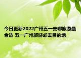 今日更新2022广州五一去哪旅游最合适 五一广州旅游必去目的地