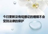 今日更新没有结婚证的婚姻不会受到法律的保护