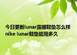 今日更新lunar露娜鞋垫怎么样 nike lunar鞋垫能用多久