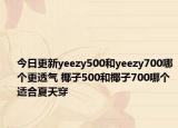 今日更新yeezy500和yeezy700哪个更透气 椰子500和椰子700哪个适合夏天穿