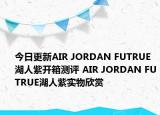 今日更新AIR JORDAN FUTRUE湖人紫开箱测评 AIR JORDAN FUTRUE湖人紫实物欣赏