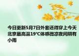 今日更新5月7日外套还得穿上今天北京最高温19℃体感微凉夜间阴有小雨
