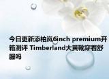 今日更新添柏岚6inch premium开箱测评 Timberland大黄靴穿着舒服吗