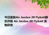 今日更新Air Jordan 20 Flyknit静态开箱 Air Jordan 20 Flyknit 实物欣赏