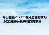 今日更新2022年春分适合搬家吗 2022年春分这天可以搬家吗