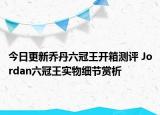 今日更新乔丹六冠王开箱测评 Jordan六冠王实物细节赏析