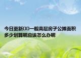 今日更新﻿﻿一般高层房子公摊面积多少划算呢应该怎么办呢
