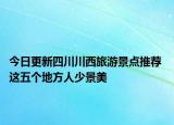 今日更新四川川西旅游景点推荐 这五个地方人少景美