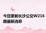 今日更新长沙公交W216路最新消息