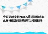 今日更新安踏NASA篮球鞋脚感怎么样 安踏御空球鞋可以打篮球吗
