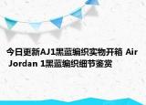 今日更新AJ1黑蓝编织实物开箱 Air Jordan 1黑蓝编织细节鉴赏