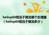 heliop60相当于骁龙哪个处理器（heliop60相当于骁龙多少）