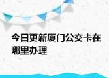 今日更新厦门公交卡在哪里办理