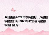 今日更新2022年农历四月十八是搬家的吉日吗 2022年农历四月的搬家吉日查询