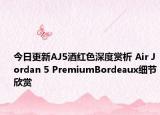 今日更新AJ5酒红色深度赏析 Air Jordan 5 PremiumBordeaux细节欣赏