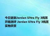 今日更新Jordan Ultra Fly 3纯黑开箱测评 Jordan Ultra Fly 3纯黑实物欣赏