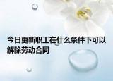 今日更新职工在什么条件下可以解除劳动合同