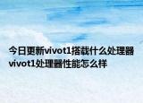 今日更新vivot1搭载什么处理器vivot1处理器性能怎么样