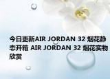 今日更新AIR JORDAN 32 烟花静态开箱 AIR JORDAN 32 烟花实物欣赏