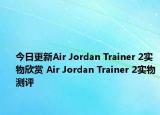 今日更新Air Jordan Trainer 2实物欣赏 Air Jordan Trainer 2实物测评