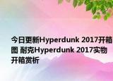 今日更新Hyperdunk 2017开箱图 耐克Hyperdunk 2017实物开箱赏析