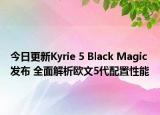 今日更新Kyrie 5 Black Magic发布 全面解析欧文5代配置性能