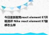 今日更新耐克react element 87开箱测评 Nike react element 87脚感怎么样