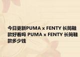 今日更新PUMA x FENTY 长筒鞋款好看吗 PUMA x FENTY 长筒鞋款多少钱