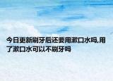 今日更新刷牙后还要用漱口水吗,用了漱口水可以不刷牙吗