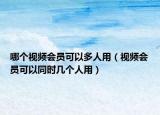 哪个视频会员可以多人用（视频会员可以同时几个人用）