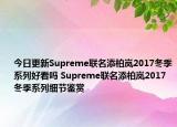 今日更新Supreme联名添柏岚2017冬季系列好看吗 Supreme联名添柏岚2017冬季系列细节鉴赏
