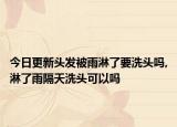 今日更新头发被雨淋了要洗头吗,淋了雨隔天洗头可以吗